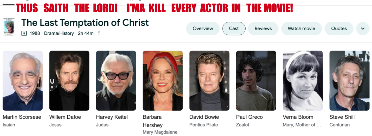 TTTTT THE LAST TEMPTATION OF CHRIST! I’M GONNA KILL EVERY ACTOR IN THAT MOVIE! A VICIOUS DEATH! A SCORSESE SCHOOL OF THOUGHT! A TERRIBLE TEMPTATION OF CHRIST! HE FORGOT HE NEVER SHOULD HAVE TEMPTED ME! THUS SAITH THE LORD GOD ALMIGHTY! “I will send my fear before thee, and will destroy all the people to whom thou shalt come, and I will make all thine enemies turn their backs unto thee”!