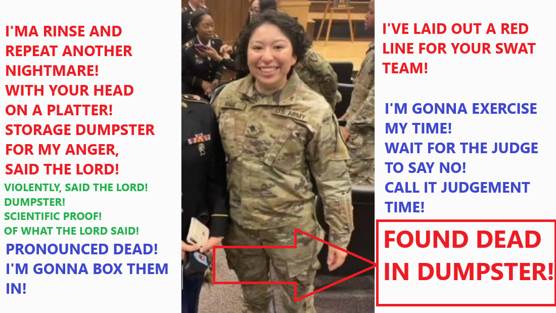 DUMPSTER! I’MA RINSE AND REPEAT ANOTHER NIGHTMARE! WITH YOUR HEAD ON A PLATTER! STORAGE DUMPSTER FOR MY ANGER, SAID THE LORD! PRONOUNCED DEAD! I’M GONNA BOX THEM IN! YOUR MILITARY WILL PAY! HILARIOUS, SAITH THE LORD!