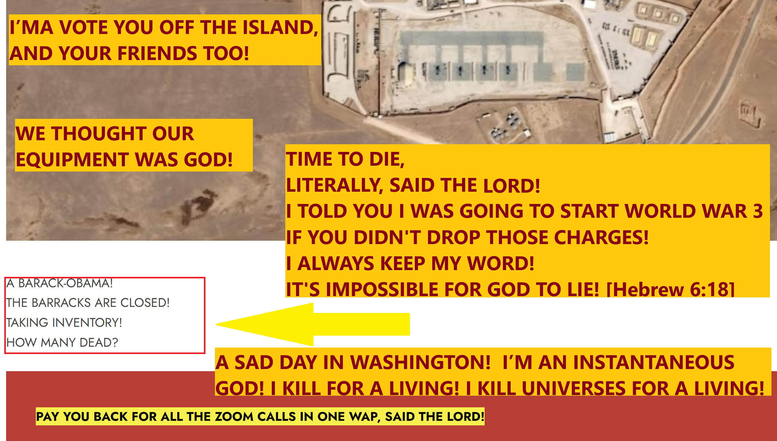 ISRAEL. I WAS AGAINST YOU SINCE THE BEGINNING OF TIME! I’M AN INSTANTANEOUS GOD! I KILL FOR A LIVING! I KILL UNIVERSES FOR A LIVING! I’MA VOTE YOU OFF THE ISLAND, AND YOUR FRIENDS TOO! A CHASTISEMENT LIKE NO OTHER! A SAD DAY IN WASHINGTON! WE THOUGHT OUR EQUIPMENT WAS GOD! I’LL SHUT IT OFF IN A NICK OF TIME! I’LL SHOW THE JUDGE WHOSE COURTROOM IT REALLY IS! I’M GONNA PICK UP THE PACE AND SLAM THE COURTROOM!