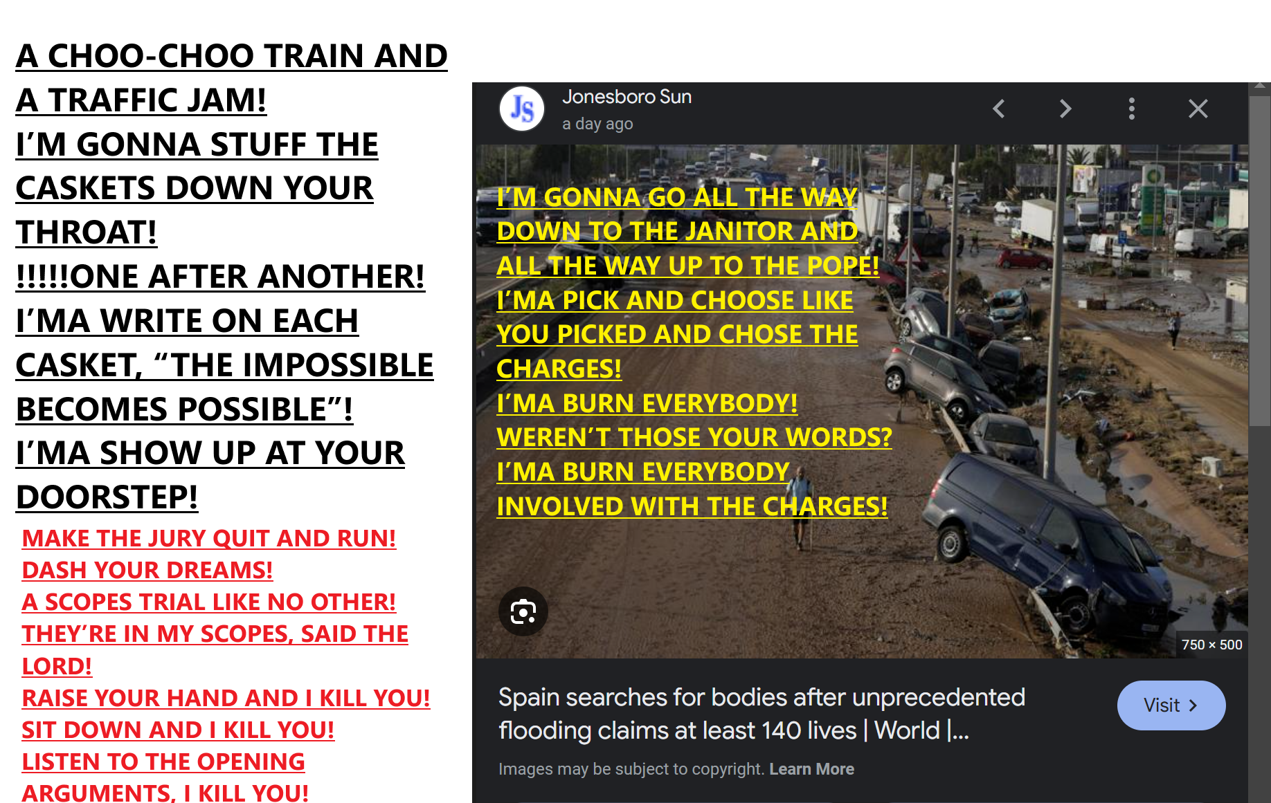 CYCLONE. 400 FEARED DEAD! I’M GONNA QUOTE YOU ON THE ZOOM CALL! WHEN I SAY DEATH! A CATACLYSMIC EVENT! I’M GONNA RAM YOUR CAR THROUGH! MIRROR MIRROR! ILL DO THE SAME TO YOU! I’MA PUT YOUR FORTUNE TELLERS TO SHAME, BUT WITH MANY BODY BAGS! YOU SAID, NO CHARGES WILL BE DROPPED! I’MA BLUDGEON YOU! I GOT THE CAN’T-HELP-ITS, JUST LIKE YOU! A DODGE RAM BALL! I’M GONNA SHOW YOU A TUTORIAL IN SKID MARKS ALL THE WAY OUT TO THE SUBURBS! VIOLENTLY!